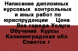 Написание дипломных, курсовых, контрольных и иных работ по юриспруденции  › Цена ­ 500 - Все города Услуги » Обучение. Курсы   . Калининградская обл.,Советск г.